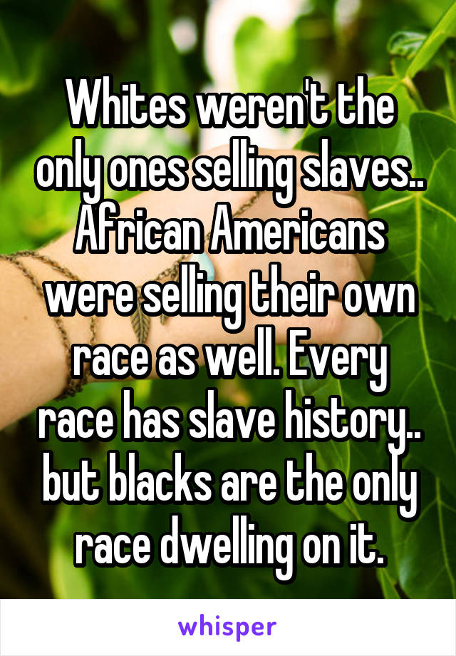 Whites weren't the only ones selling slaves.. African Americans were selling their own race as well. Every race has slave history.. but blacks are the only race dwelling on it.