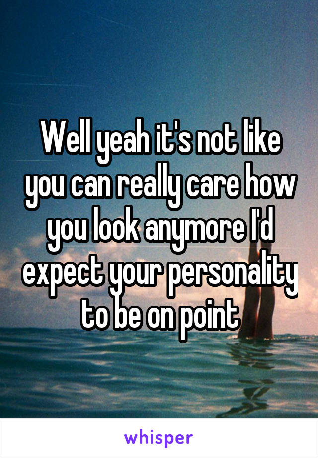 Well yeah it's not like you can really care how you look anymore I'd expect your personality to be on point