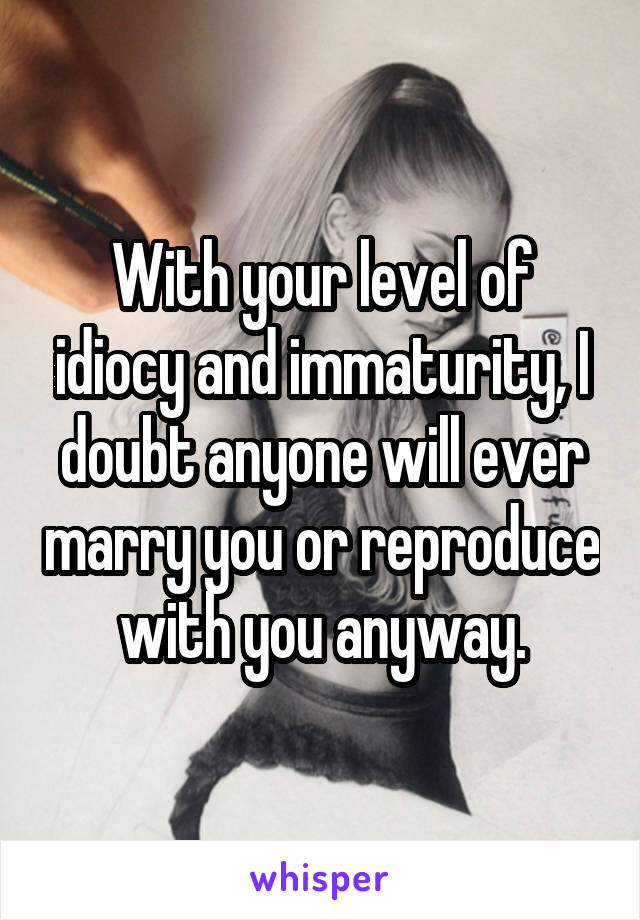 With your level of idiocy and immaturity, I doubt anyone will ever marry you or reproduce with you anyway.