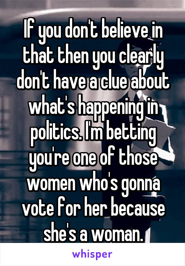 If you don't believe in that then you clearly don't have a clue about what's happening in politics. I'm betting you're one of those women who's gonna vote for her because she's a woman.