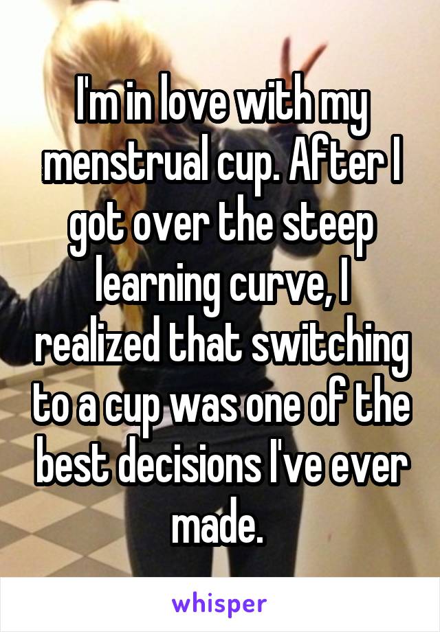 I'm in love with my menstrual cup. After I got over the steep learning curve, I realized that switching to a cup was one of the best decisions I've ever made. 