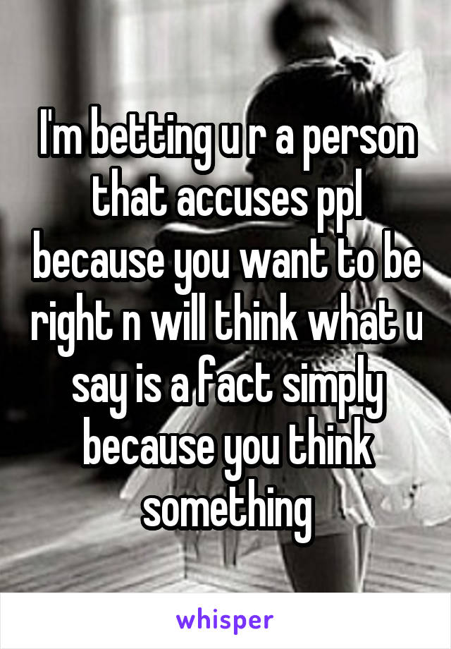 I'm betting u r a person that accuses ppl because you want to be right n will think what u say is a fact simply because you think something