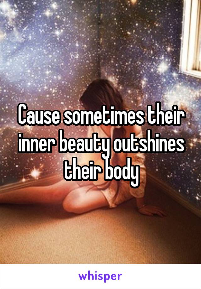 Cause sometimes their inner beauty outshines their body