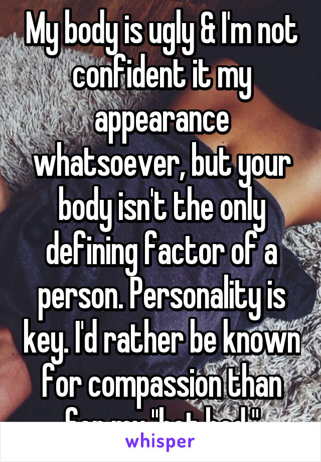 My body is ugly & I'm not confident it my appearance whatsoever, but your body isn't the only defining factor of a person. Personality is key. I'd rather be known for compassion than for my "hot bod."