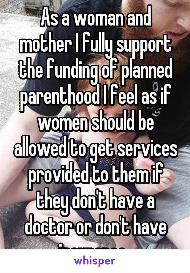As a woman and mother I fully support the funding of planned parenthood I feel as if women should be allowed to get services provided to them if they don't have a doctor or don't have insurance. 
