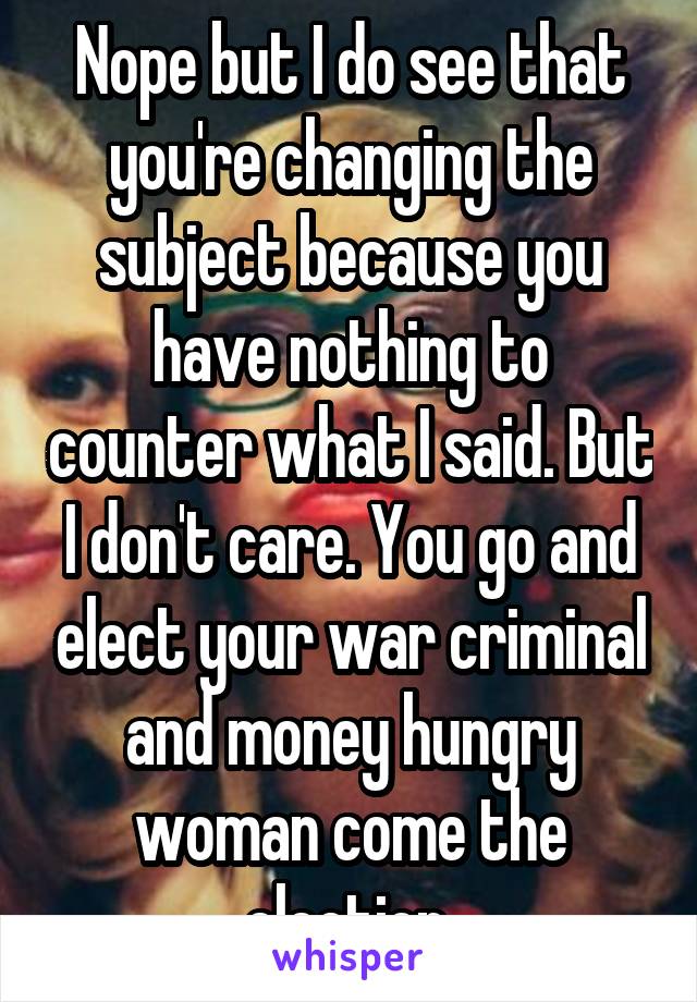 Nope but I do see that you're changing the subject because you have nothing to counter what I said. But I don't care. You go and elect your war criminal and money hungry woman come the election.