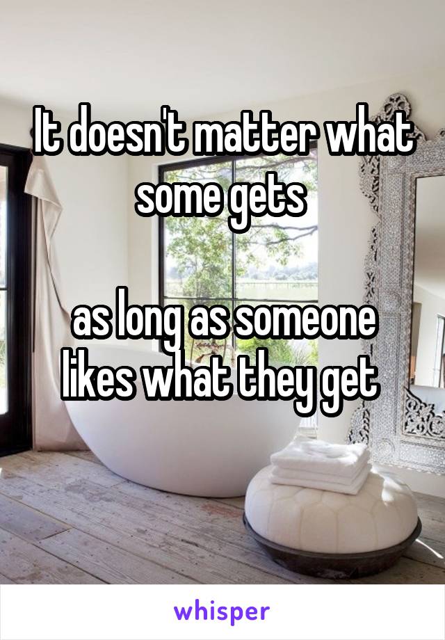 It doesn't matter what some gets 

as long as someone likes what they get 

