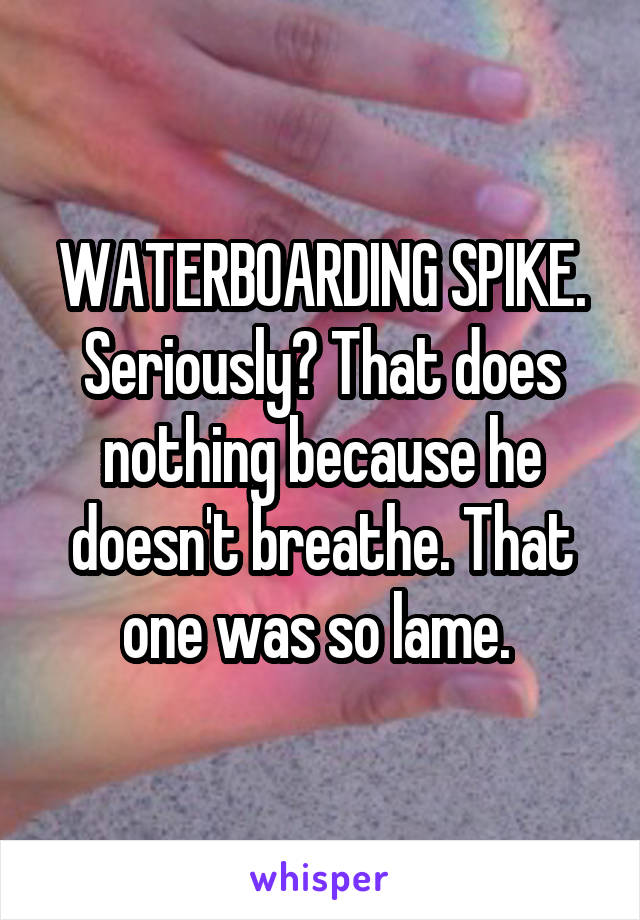 WATERBOARDING SPIKE. Seriously? That does nothing because he doesn't breathe. That one was so lame. 