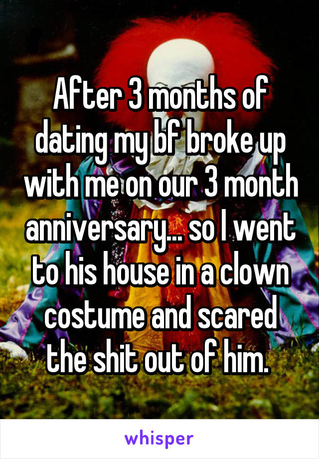 After 3 months of dating my bf broke up with me on our 3 month anniversary... so I went to his house in a clown costume and scared the shit out of him. 