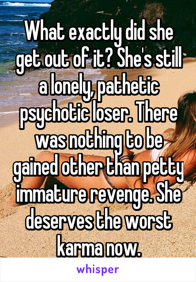 What exactly did she get out of it? She's still a lonely, pathetic psychotic loser. There was nothing to be gained other than petty immature revenge. She deserves the worst karma now.