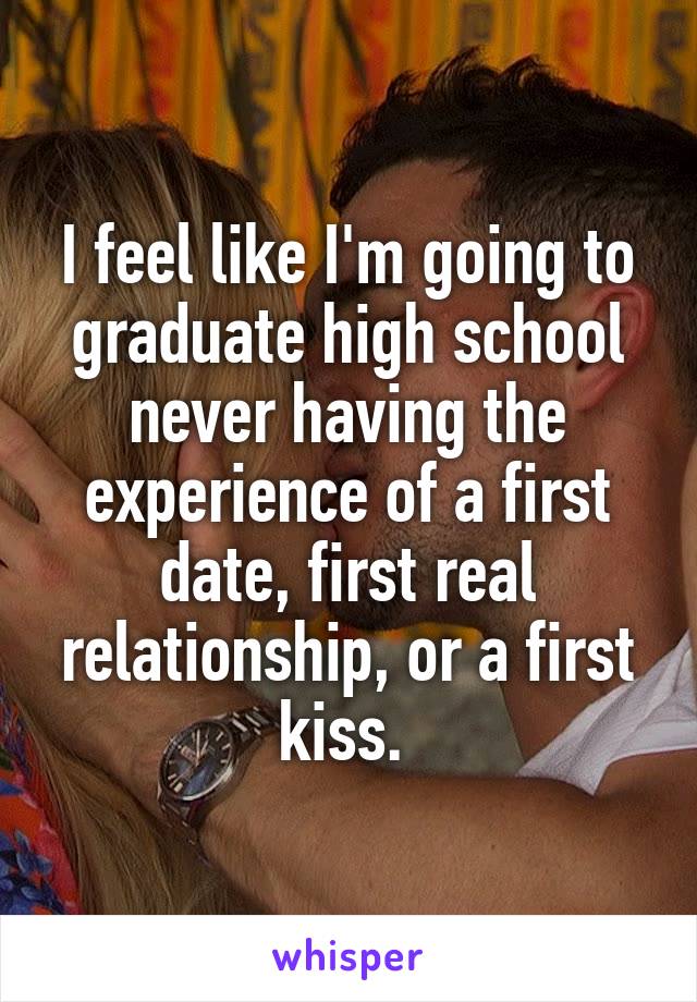 I feel like I'm going to graduate high school never having the experience of a first date, first real relationship, or a first kiss. 