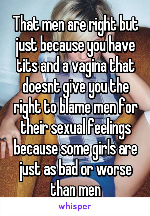 That men are right but just because you have tits and a vagina that doesnt give you the right to blame men for their sexual feelings because some girls are just as bad or worse than men