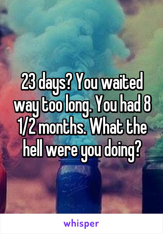 23 days? You waited way too long. You had 8 1/2 months. What the hell were you doing?
