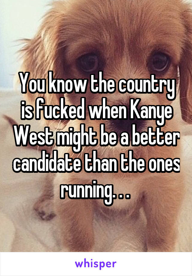 You know the country is fucked when Kanye West might be a better candidate than the ones running. . . 