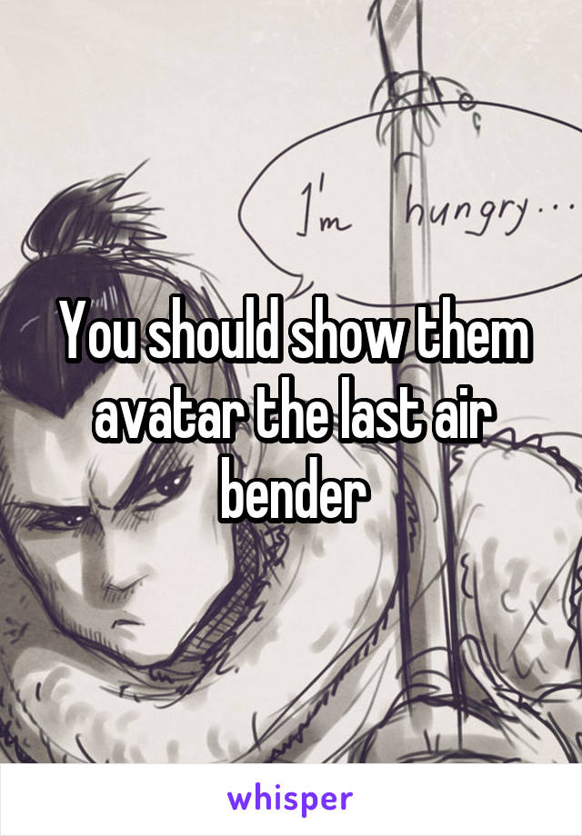 You should show them avatar the last air bender