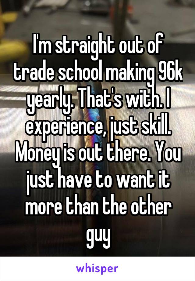 I'm straight out of trade school making 96k yearly. That's with. I experience, just skill. Money is out there. You just have to want it more than the other guy