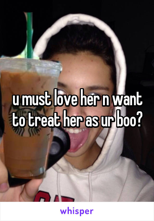 u must love her n want to treat her as ur boo?