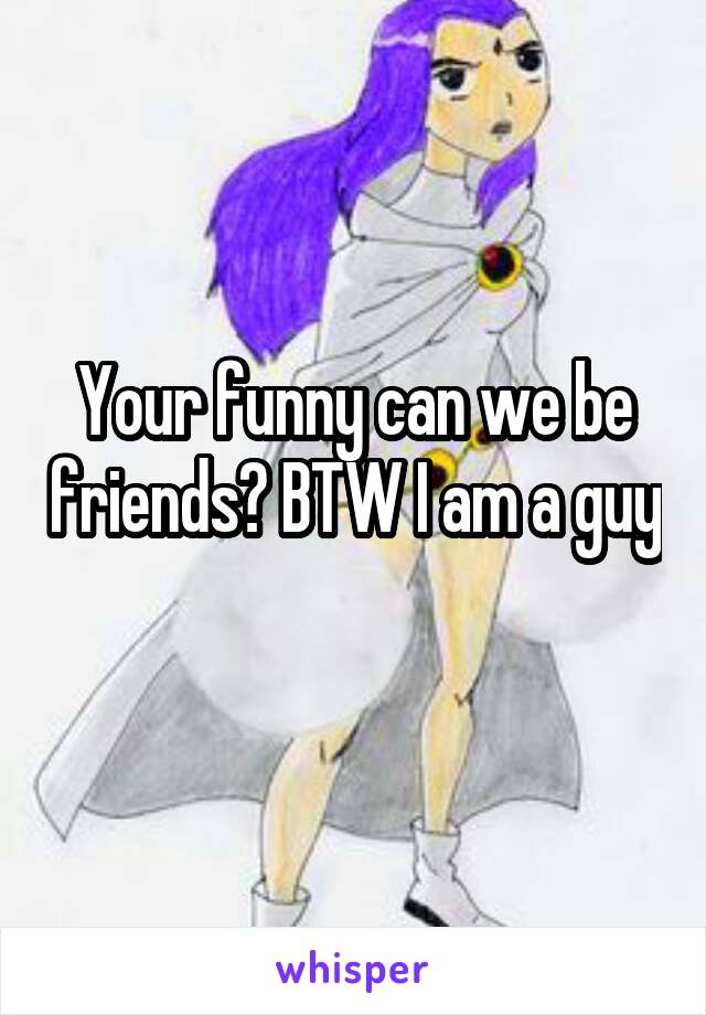 Your funny can we be friends? BTW I am a guy 
