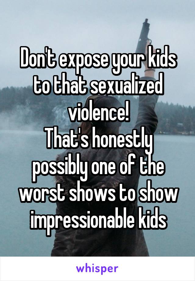 Don't expose your kids to that sexualized violence!
That's honestly possibly one of the worst shows to show impressionable kids