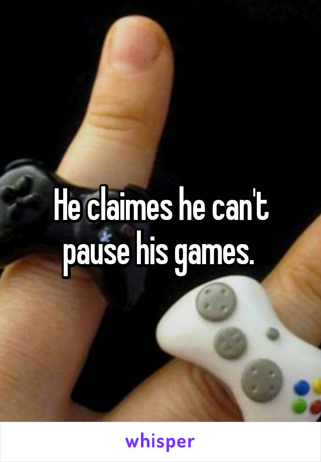 He claimes he can't pause his games. 