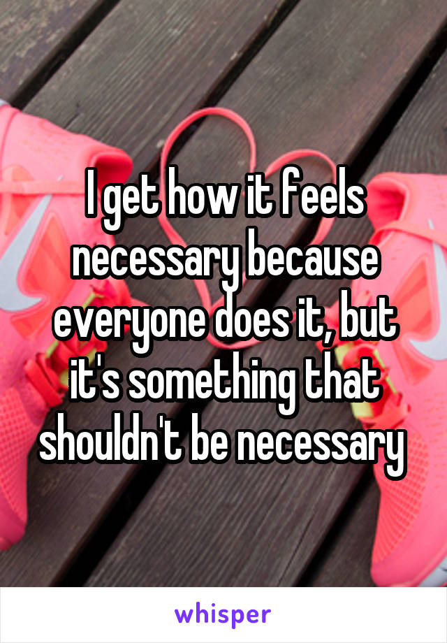 I get how it feels necessary because everyone does it, but it's something that shouldn't be necessary 