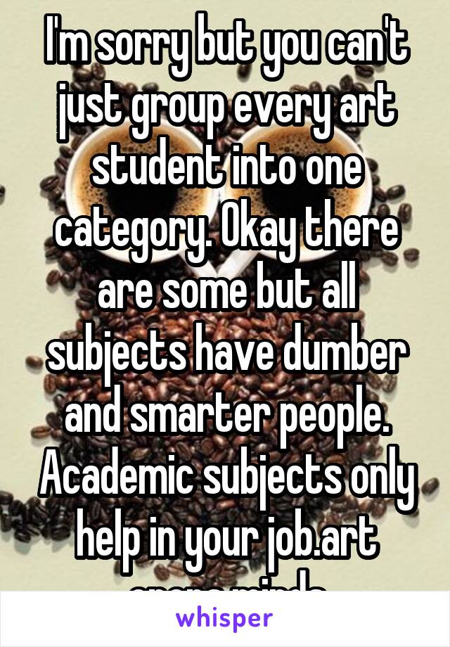 I'm sorry but you can't just group every art student into one category. Okay there are some but all subjects have dumber and smarter people. Academic subjects only help in your job.art opens minds