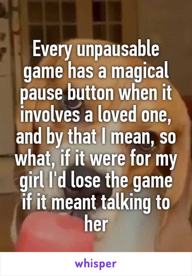 Every unpausable game has a magical pause button when it involves a loved one, and by that I mean, so what, if it were for my girl I'd lose the game if it meant talking to her