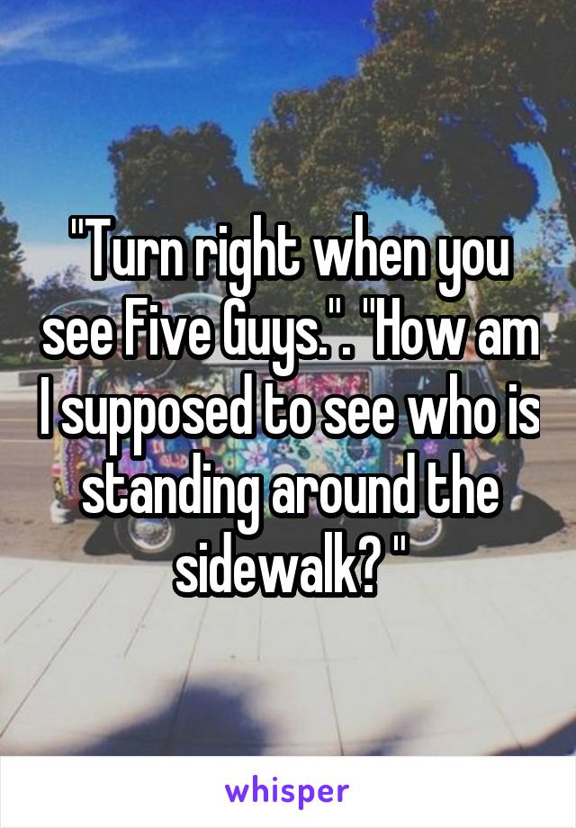 "Turn right when you see Five Guys.". "How am I supposed to see who is standing around the sidewalk? "