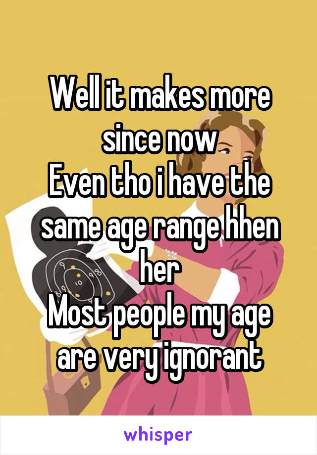 Well it makes more since now
Even tho i have the same age range hhen her
Most people my age are very ignorant