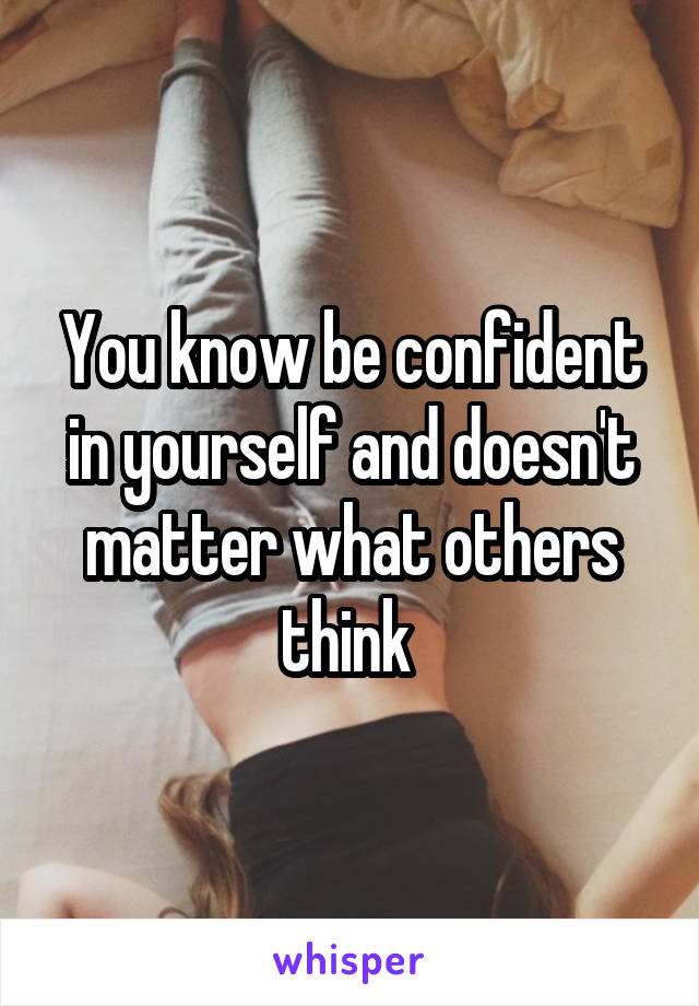 You know be confident in yourself and doesn't matter what others think 