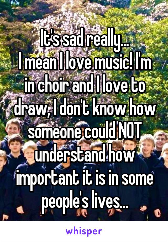 It's sad really...
I mean I love music! I'm in choir and I love to draw, I don't know how someone could NOT understand how important it is in some people's lives...