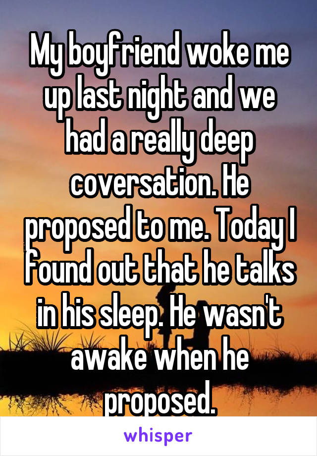 My boyfriend woke me up last night and we had a really deep coversation. He proposed to me. Today I found out that he talks in his sleep. He wasn't awake when he proposed.