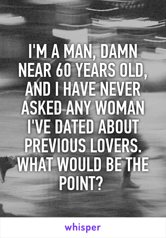 I'M A MAN, DAMN NEAR 60 YEARS OLD, AND I HAVE NEVER ASKED ANY WOMAN I'VE DATED ABOUT PREVIOUS LOVERS. WHAT WOULD BE THE POINT? 