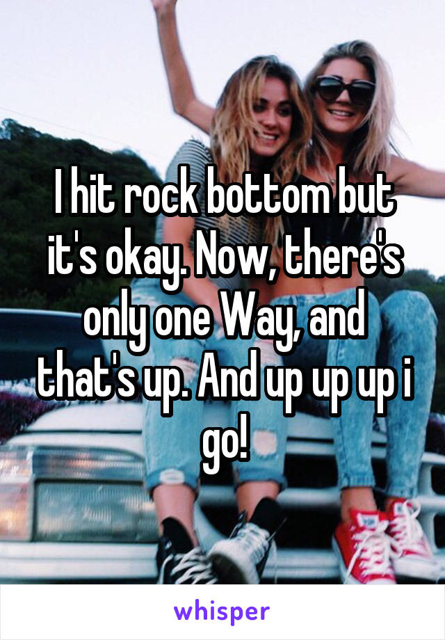 I hit rock bottom but it's okay. Now, there's only one Way, and that's up. And up up up i go!