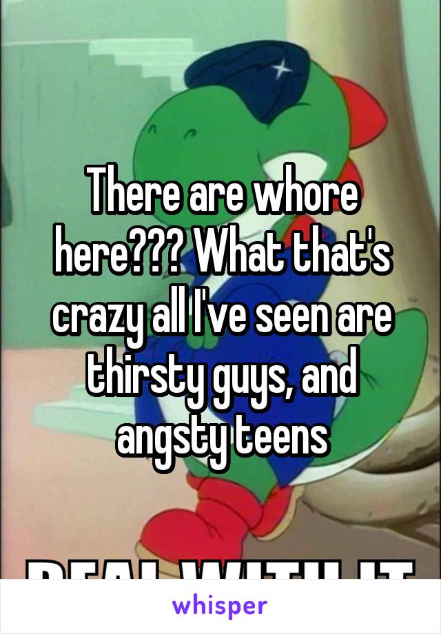 There are whore here??? What that's crazy all I've seen are thirsty guys, and angsty teens