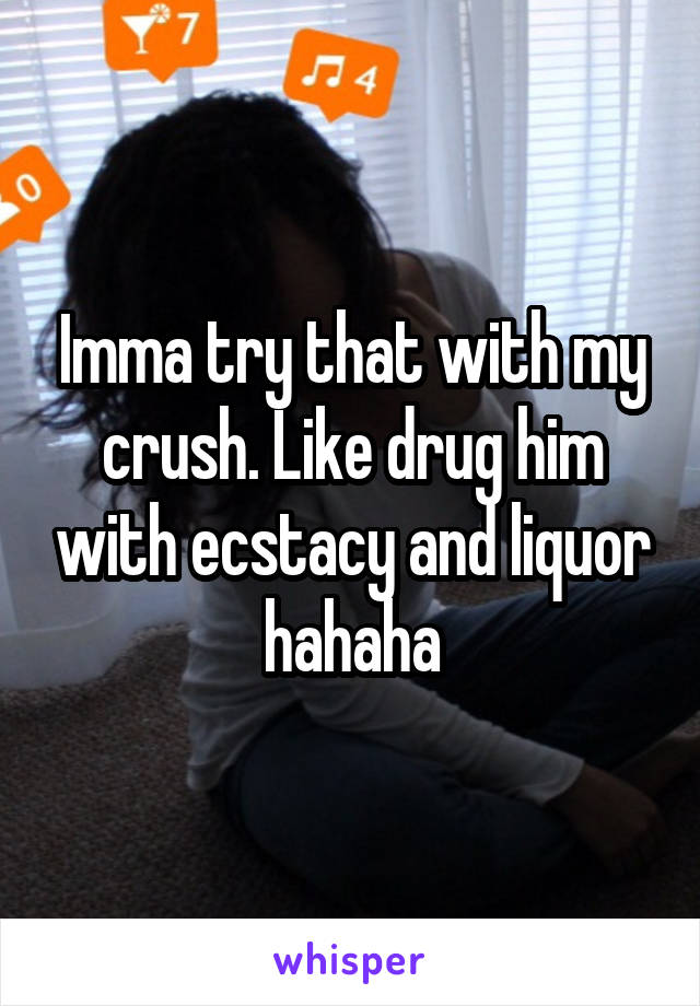 Imma try that with my crush. Like drug him with ecstacy and liquor hahaha