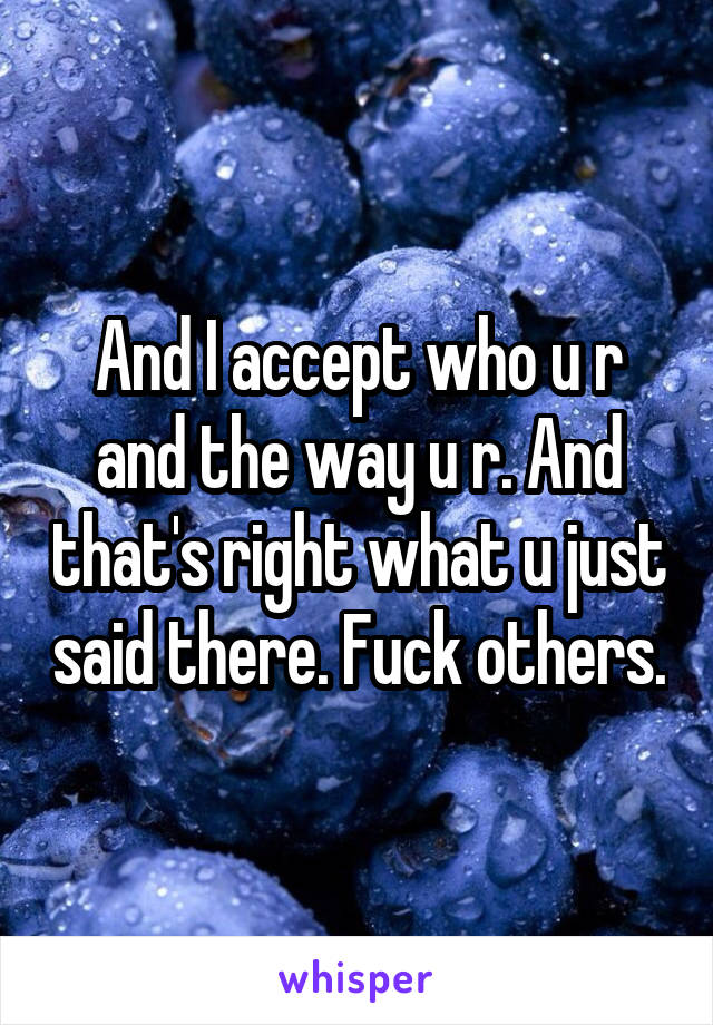 And I accept who u r and the way u r. And that's right what u just said there. Fuck others.