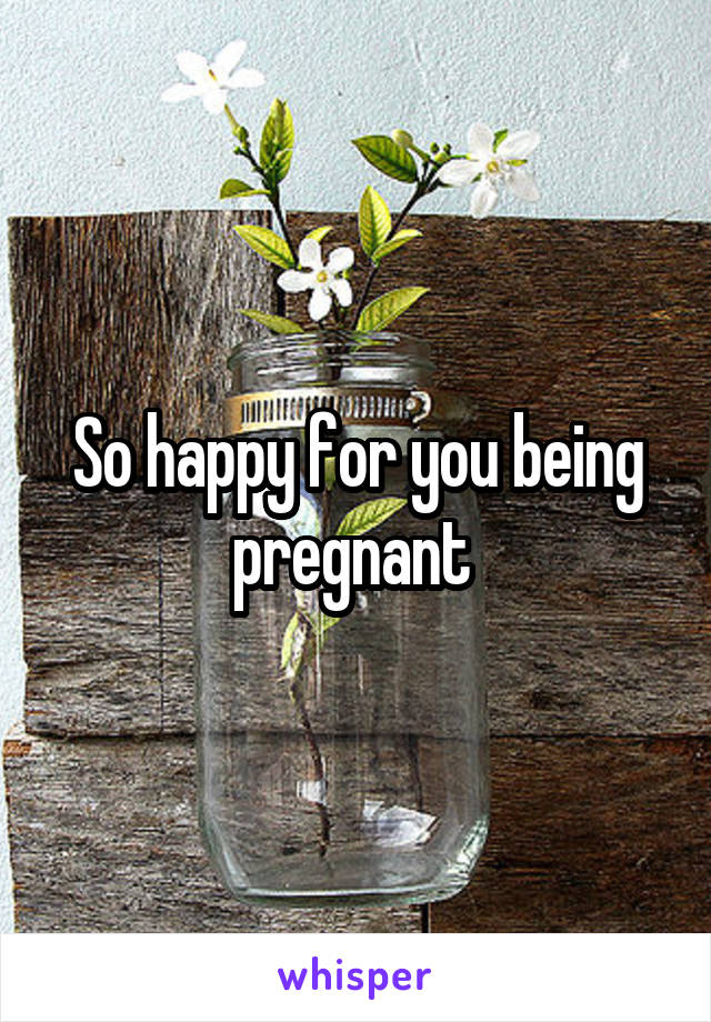 So happy for you being pregnant 