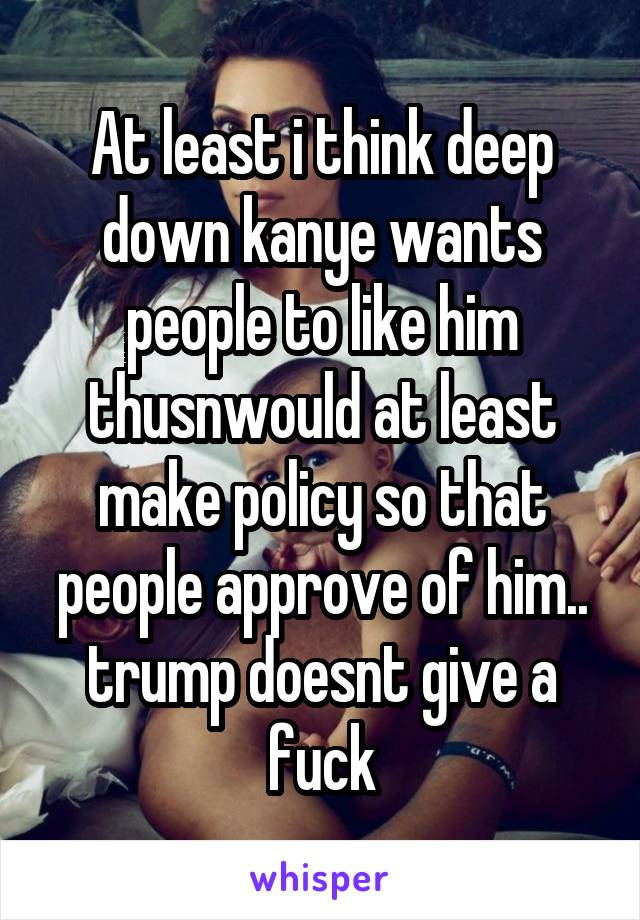 At least i think deep down kanye wants people to like him thusnwould at least make policy so that people approve of him.. trump doesnt give a fuck