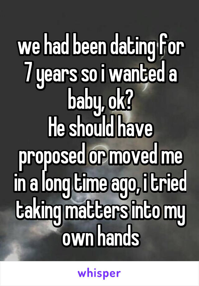 we had been dating for 7 years so i wanted a baby, ok?
He should have proposed or moved me in a long time ago, i tried taking matters into my own hands