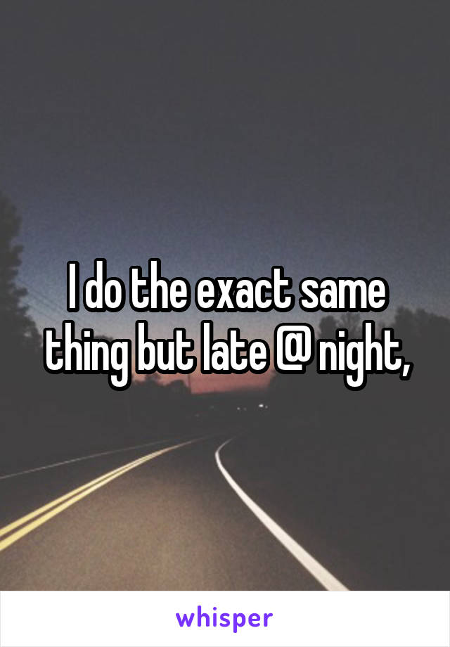 I do the exact same thing but late @ night,