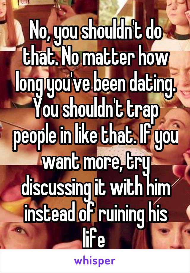 No, you shouldn't do that. No matter how long you've been dating. You shouldn't trap people in like that. If you want more, try discussing it with him instead of ruining his life 