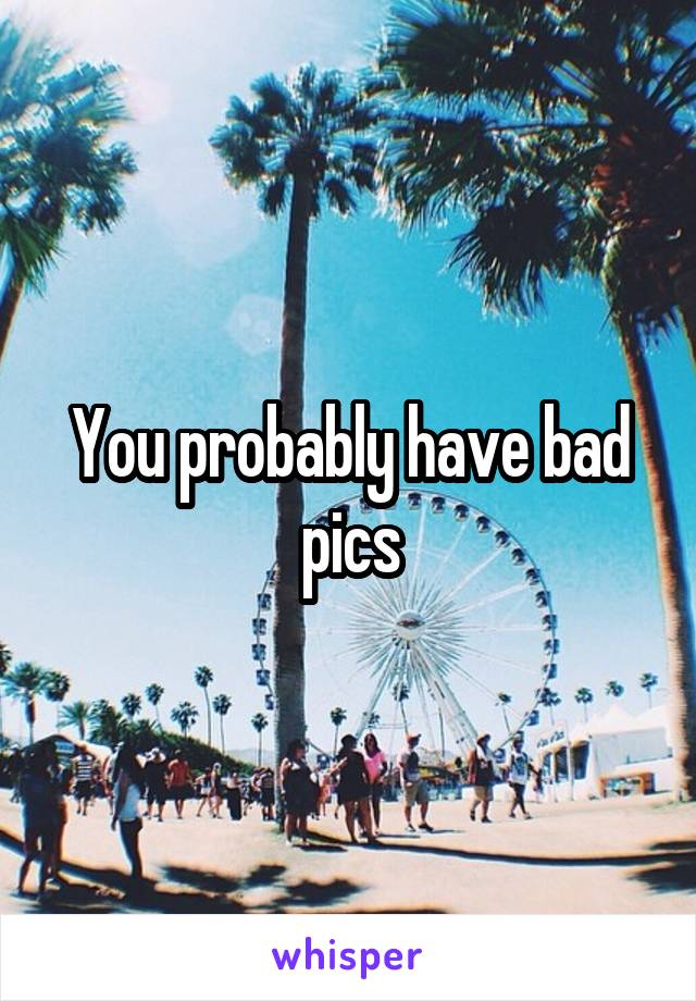 You probably have bad pics