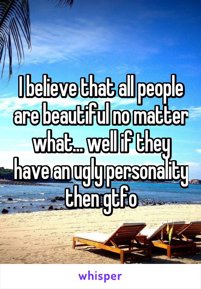 I believe that all people are beautiful no matter what... well if they have an ugly personality then gtfo