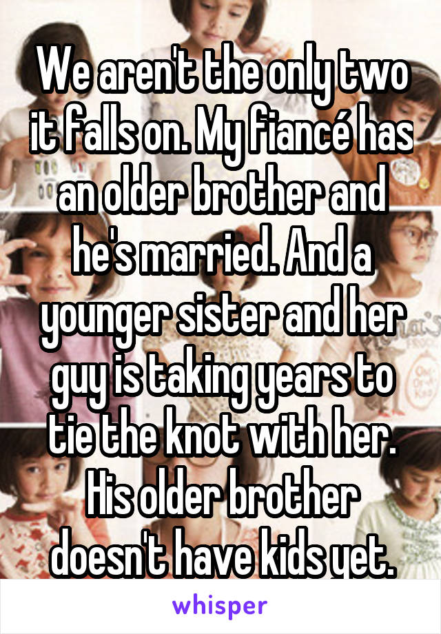We aren't the only two it falls on. My fiancé has an older brother and he's married. And a younger sister and her guy is taking years to tie the knot with her. His older brother doesn't have kids yet.