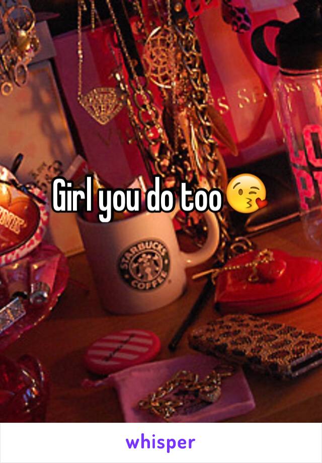Girl you do too😘