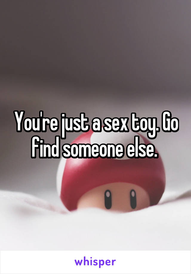 You're just a sex toy. Go find someone else. 