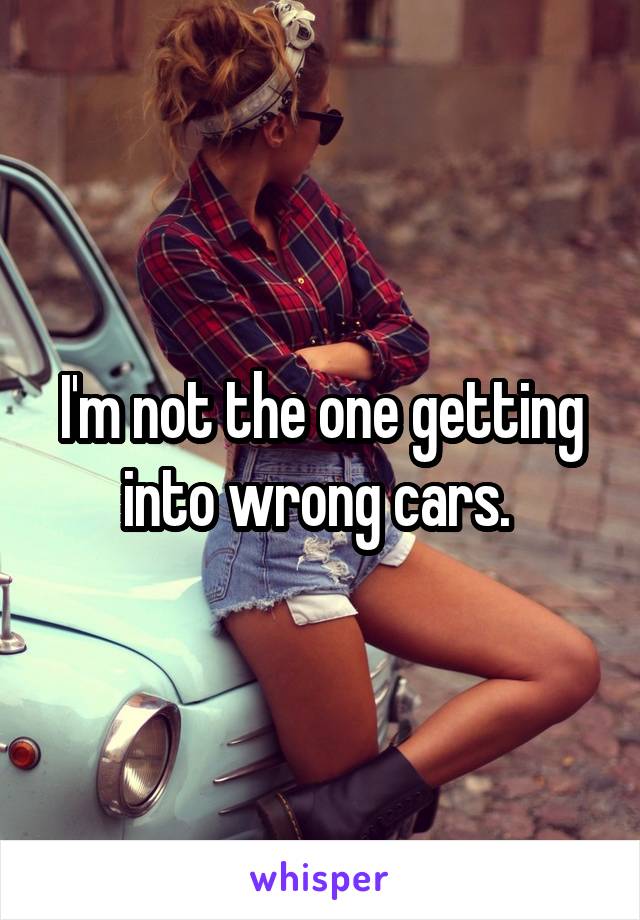 I'm not the one getting into wrong cars. 