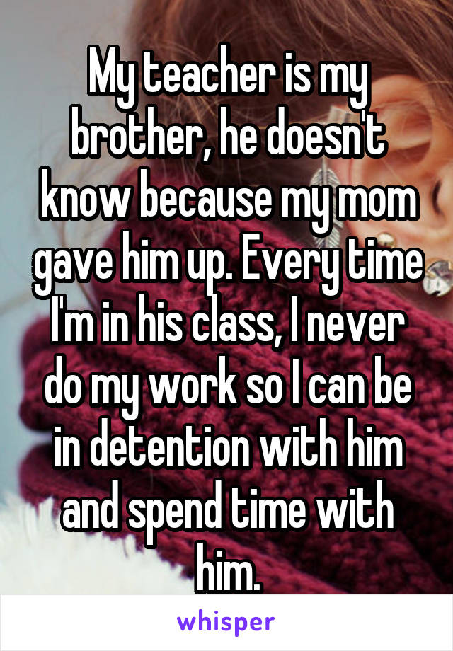 My teacher is my brother, he doesn't know because my mom gave him up. Every time I'm in his class, I never do my work so I can be in detention with him and spend time with him.