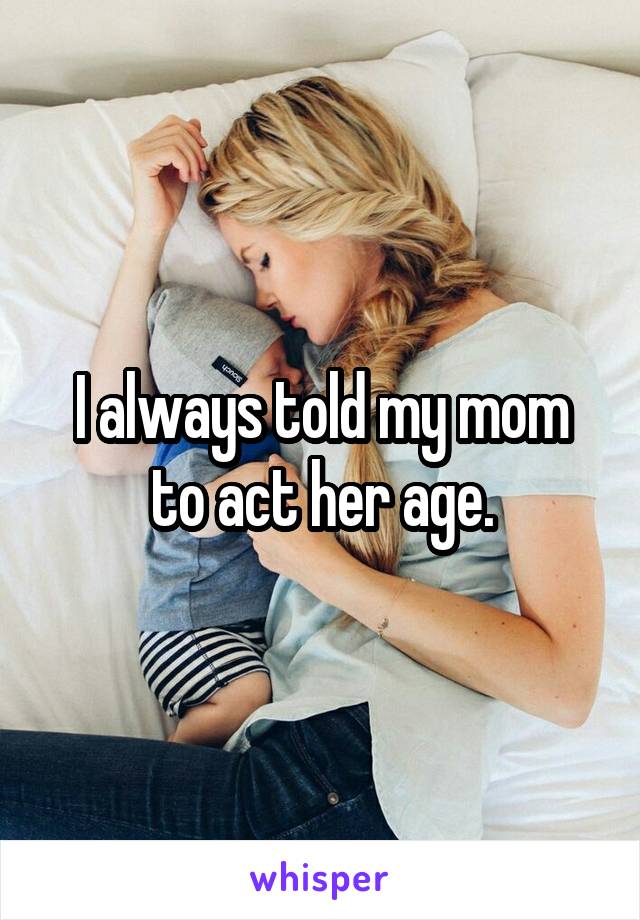 I always told my mom to act her age.
